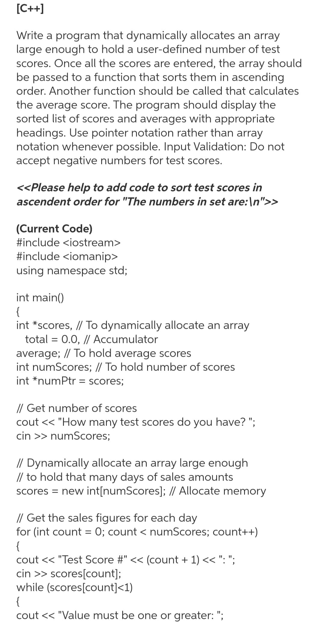 [C++]
Write a program that dynamically allocates an array
large enough to hold a user-defined number of test
scores. Once all the scores are entered, the array should
be passed to a function that sorts them in ascending
order. Another function should be called that calculates
the average score. The program should display the
sorted list of scores and averages with appropriate
headings. Use pointer notation rather than array
notation whenever possible. Input Validation: Do not
accept negative numbers for test scores.
<<Please help to add code to sort test scores in
ascendent order for "The numbers in set are: \n">>
(Current Code)
#include <iostream>
#include <iomanip>
using namespace std;
int main()
{
int *scores, // To dynamically allocate an array
total = 0.0, // Accumulator
average; // To hold average scores
int numScores; // To hold number of scores
int *numPtr = scores;
// Get number of scores
cout << "How many test scores do you have? ";
cin >> numScores;
// Dynamically allocate an array large enough
// to hold that many days of sales amounts
scores = new int[numScores]; // Allocate memory
// Get the sales figures for each day
for (int count = 0; count < numScores; count++)
{
cout << "Test Score #" << (count + 1) << ": ";
cin >> scores[count];
while (scores[count]<1)
{
cout << "Value must be one or greater: ";