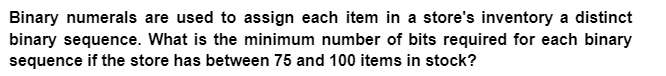 Binary numerals are used to assign each item in a store's inventory a distinct
binary sequence. What is the minimum number of bits required for each binary
sequence if the store has between 75 and 100 items in stock?