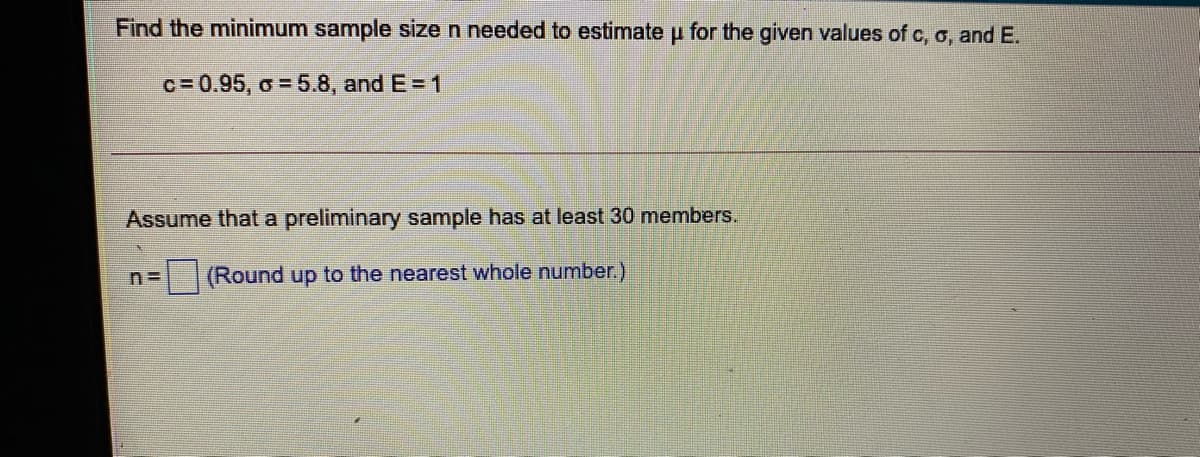 Find the minimum sample size n needed to estimate u for the given values of c, o, and E.
c= 0.95, o = 5.8, and E = 1
Assume that a preliminary sample has at least 30 members.
(Round up to the nearest whole number.)
