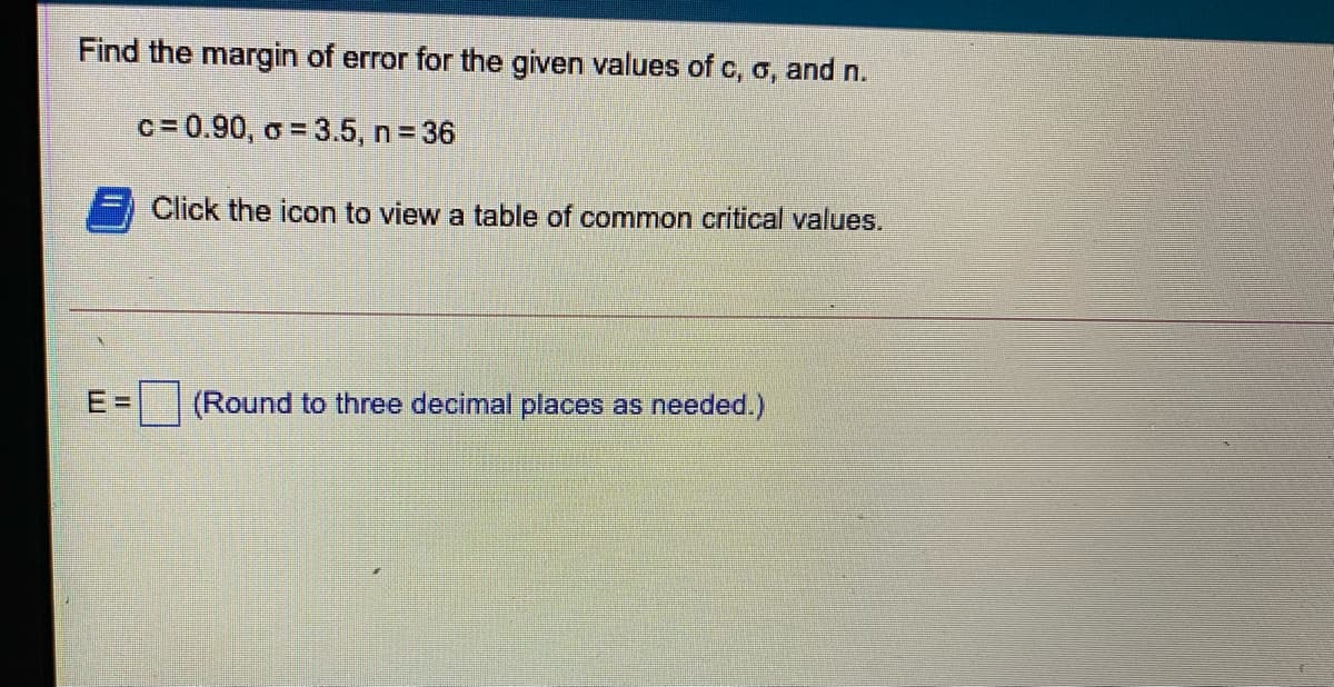 Find the margin of error for the given values of c, o, and n.
c = 0.90, o = 3.5, n = 36
Click the icon to view a table of common critical values.
E%3D
(Round to three decimal places as needed.)
