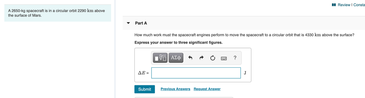 I Review I Consta
A 2650-kg spacecraft is in a circular orbit 2290 km above
the surface of Mars.
Part A
How much work must the spacecraft engines perform to move the spacecraft to a circular orbit that is 4330 km above the surface?
Express your answer to three significant figures.
ΔΕ
J
Submit
Previous Answers Request Answer
