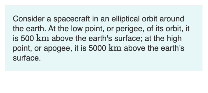 Consider a spacecraft in an elliptical orbit around
the earth. At the low point, or perigee, of its orbit, it
is 500 km above the earth's surface; at the high
point, or apogee, it is 5000 km above the earth's
surface.
