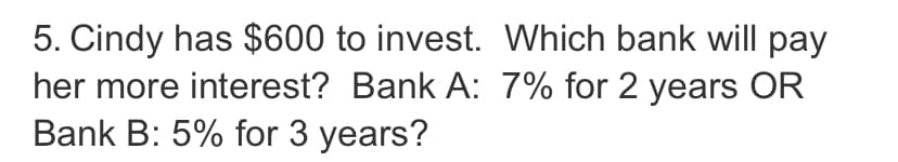 5. Cindy has $600 to invest. Which bank will pay
her more interest? Bank A: 7% for 2 years OR
Bank B: 5% for 3 years?
