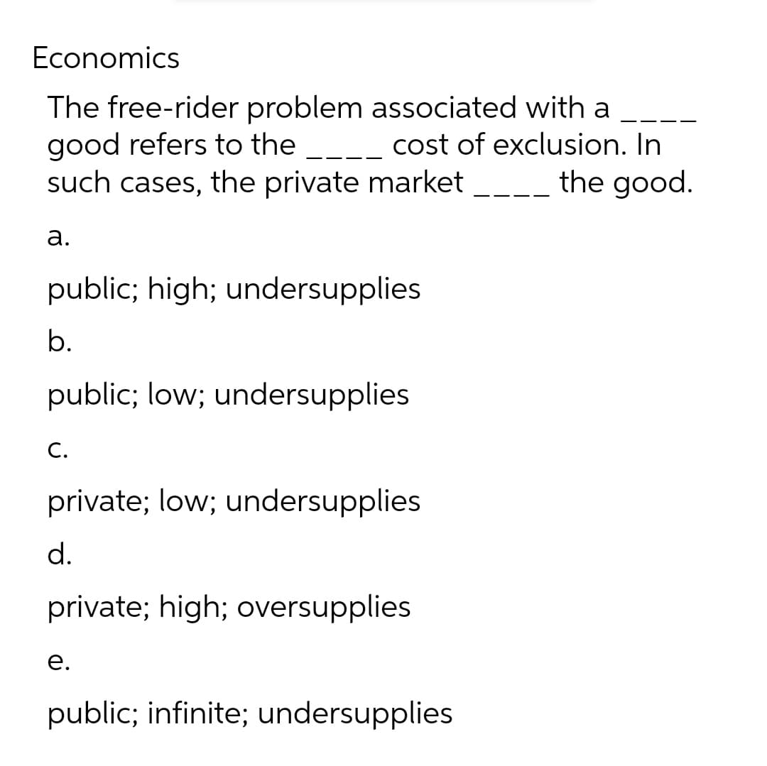 Economics
The free-rider problem associated with a
good refers to the ____ cost of exclusion. In
such cases, the private market the good.
a.
public; high; undersupplies
b.
public; low; undersupplies
C.
private; low; undersupplies
d.
private; high; oversupplies
e.
public; infinite; undersupplies