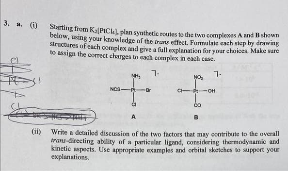 3. a. (i) Starting from K₂[PtC14], plan synthetic routes to the two complexes A and B shown
below, using your knowledge of the trans effect. Formulate each step by drawing
structures of each complex and give a full explanation for your choices. Make sure
to assign the correct charges to each complex in each case.
7-
7-
(ii)
NCS
NH₂
-Pt-Br
CI
NO₂
CI-Pt-OH
CO
B
Write a detailed discussion of the two factors that may contribute to the overall
trans-directing ability of a particular ligand, considering thermodynamic and
kinetic aspects. Use appropriate examples and orbital sketches to support your
explanations.