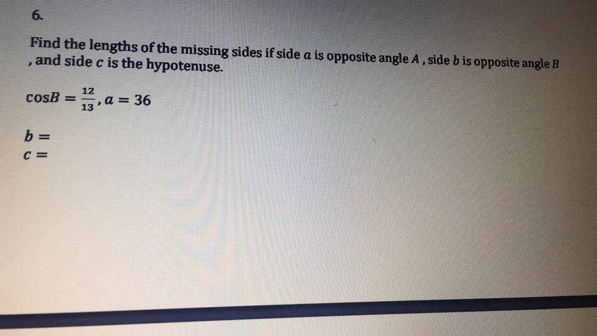 6.
Find the lengths of the missing sides if side a is opposite angle A, side b is opposite angle B
and side c is the hypotenuse.
12
cosB
, a = 36
13
b =
C =
Il I
