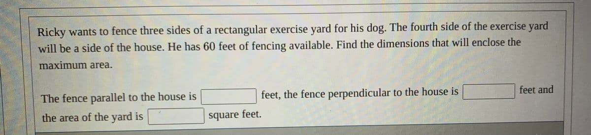 Ricky wants to fence three sides of a rectangular exercise yard for his dog. The fourth side of the exercise yard
will be a side of the house. He has 60 feet of fencing available. Find the dimensions that will enclose the
maximum area.
The fence parallel to the house is
feet, the fence perpendicular to the house is
feet and
the area of the yard is
square feet.
