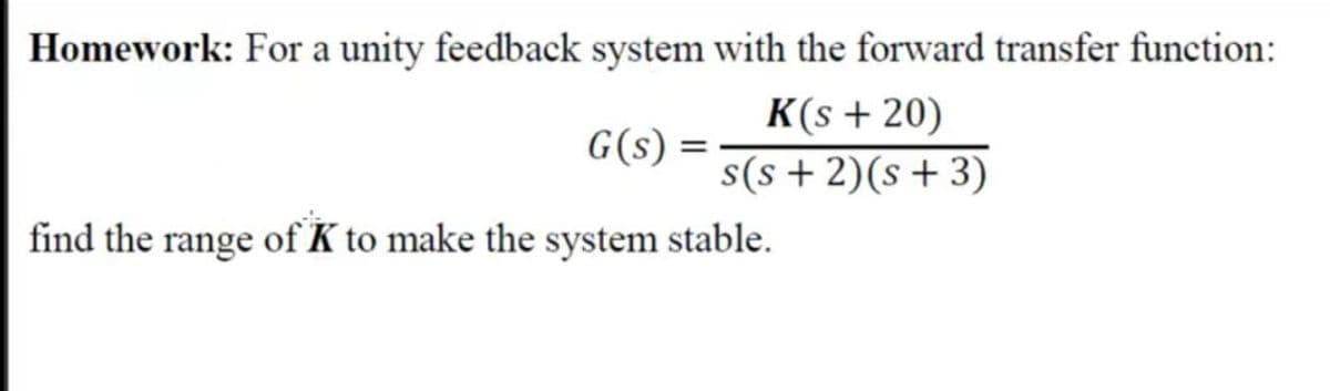 Homework: For a unity feedback system with the forward transfer function:
K(s + 20)
G(s) =
s(s + 2)(s+3)
find the range of K to make the system stable.
