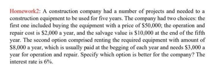 Homework2: A construction company had a number of projects and needed to a
construction equipment to be used for five years. The company had two choices: the
first one included buying the equipment with a price of $50,000; the operation and
repair cost is $2,000 a year, and the salvage value is $10,000 at the end of the fifth
year. The second option comprised renting the required equipment with amount of
$8,000 a year, which is usually paid at the begging of each year and needs $3,000 a
year for operation and repair. Specify which option is better for the company? The
interest rate is 6%.
