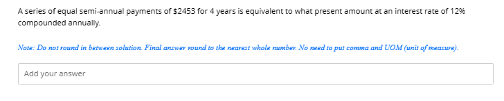 A series of equal semi-annual payments of $2453 for 4 years is equivalent to what present amount at an interest rate of 12%
compounded annually.
Note: Do not round in between solution. Final answer round to the nearest whole number. No need to put comma and UOM (unit of measure).
Add your answer