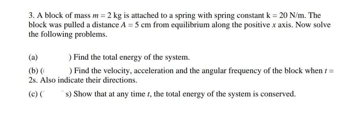 3. A block of mass m = 2 kg is attached to a spring with spring constant k = 20 N/m. The
block was pulled a distance A = 5 cm from equilibrium along the positive x axis. Now solve
the following problems.
(a)
) Find the total energy of the system.
(b) (
2s. Also indicate their directions.
) Find the velocity, acceleration and the angular frequency of the block when t =
(c) ('
s) Show that at any time t, the total energy of the system is conserved.

