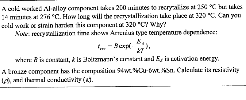 A cold worked Al-alloy component takes 200 minutes to recrytallize at 250 °C but takes
14 minutes at 276 °C. How long will the recrystallization take place at 320 °C. Can you
cold work or strain harden this component at 320 °C? Why?
Note: recrystallization time shows Arrenius type temperature dependence:
trec = Bexp(-EA)
kI
where B is constant, k is Boltzmann's constant and E is activation energy.
A bronze component has the composition 94wt.%Cu-6wt.%Sn. Calculate its resistivity
(6), and thermal conductivity (x).
