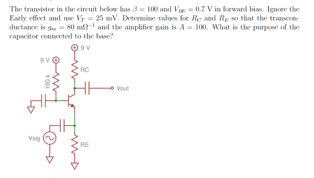 The transistor in the circuit below has B = 100 and VBE = 0.7 V in forward bias. Ignore the
Early effect and use VT
ductance is gm = 80 m2-1 and the amplifier gain is A = 100. What is the purpose of the
capacitor connected to the base?
= 25 mV. Determine values for Rc and RE so that the transcon-
+ 9 V
9 V O
RC
o Vout
Vsig
RE
100 k
