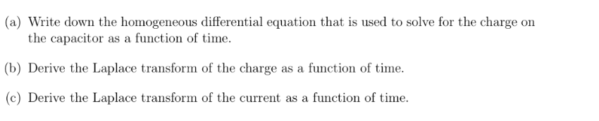 (a) Write down the homogeneous differential equation that is used to solve for the charge on
the capacitor as a function of time.
(b) Derive the Laplace transform of the charge as a function of time.
(c) Derive the Laplace transform of the current as a function of time.
