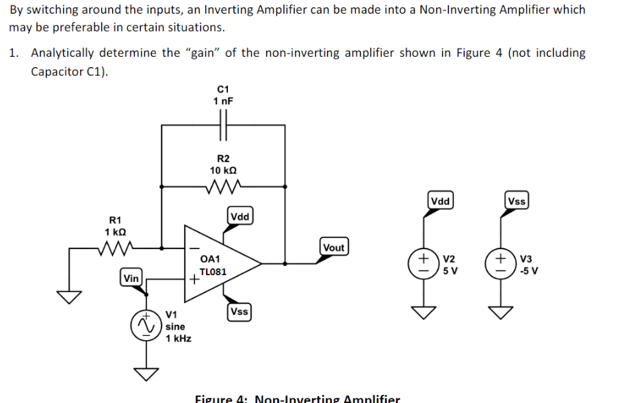 By switching around the inputs, an Inverting Amplifier can be made into a Non-Inverting Amplifier which
may be preferable in certain situations.
1. Analytically determine the “gain" of the non-inverting amplifier shown in Figure 4 (not including
Capacitor C1).
C1
1 nF
R2
10 kQ
Vdd
Vss
R1
Vdd
1 ko
Vout
+ v3
-5 V
OA1
V2
Vin
TLO81
+
5 V
Vss
V1
sine
1 kHz
Figure 4: Non-Inverting Amplifier
