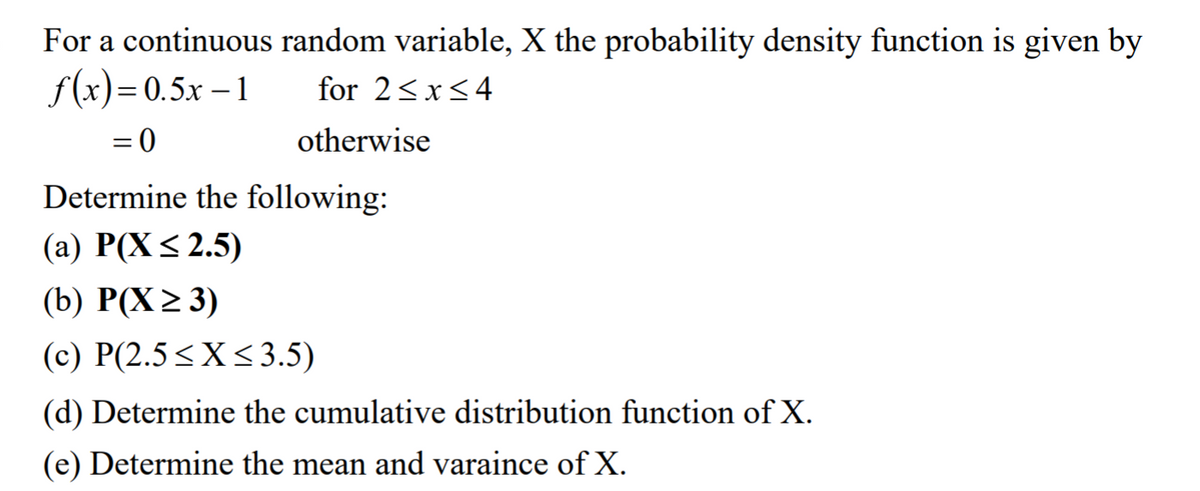 For a continuous random variable, X the probability density function is given by
f(x)=0.5x – 1
for 2<x<4
= 0
otherwise
Determine the following:
(а) Р(X < 2.5)
(b) P(X2 3)
(c) P(2.5<X<3.5)
(d) Determine the cumulative distribution function of X.
(e) Determine the mean and varaince of X.
