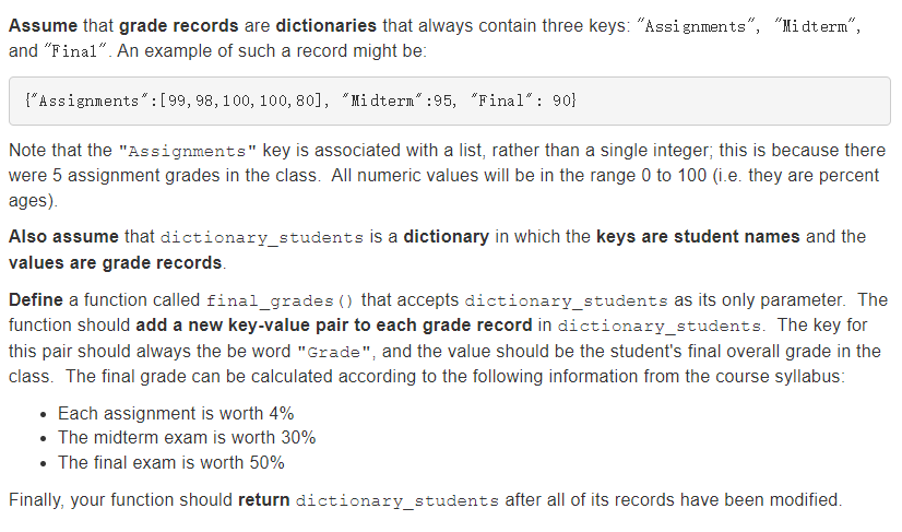 Assume that grade records are dictionaries that always contain three keys: "Assi gnments", "Midterm“,
and "Final". An example of such a record might be:
{"Assignments" :[99, 98, 100, 100, 80], "Midterm" :95, "Final" : 90}
Note that the "Assignments" key is associated with a list, rather than a single integer; this is because there
were 5 assignment grades in the class. All numeric values will be in the range 0 to 100 (i.e. they are percent
ages).
Also assume that dictionary_students is a dictionary in which the keys are student names and the
values are grade records.
Define a function called final_grades () that accepts dictionary_students as its only parameter. The
function should add a new key-value pair to each grade record in dictionary_students. The key for
this pair should always the be word "Grade", and the value should be the student's final overall grade in the
class. The final grade can be calculated according to the following information from the course syllabus:
• Each assignment is worth 4%
• The midterm exam is worth 30%
• The final exam is worth 50%
Finally, your function should return dictionary_students after all of its records have been modified.
