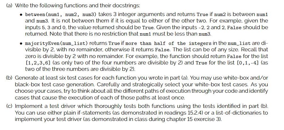 (a) Write the following functions and their docstrings:
• between (num1, num2, num3) takes 3 integer arguments and returns True if num2 is between num1
and num3. It is not between them if it is equal to either of the other two. For example, given the
inputs 5, 3 and 0, the value returned should be True. Given the inputs -2, 2 and 2, False should be
returned. Note that there is no restriction that num1 must be less than num3.
• majorityEven (num_list) returns True if more than half of the integers in the num_list are di-
visible by 2, with no remainder, otherwise it returns False. The list can be of any size. Recall that
zero is divisible by 2 with no remainder. For example, the function should return False for the list
[1,2,3,6] (as only two of the four numbers are divisible by 2) and True for the list [0,1,-4] (as
two of the three numbers are divisible by 2).
(b) Generate at least six test cases for each function you wrote in part (a). You may use white-box and/or
black-box test case generation. Carefully and strategically select your white-box test cases. As you
choose your cases, try to think about all the different paths of execution through your code and identify
cases that cause the execution of each of those paths at least once.
(c) Implement a test driver which thoroughly tests both functions using the tests identified in part (b).
You can use either plain if-statements (as demonstrated in readings 15.2.4) or a list-of-dictionaries to
implement your test driver (as demonstrated in class during chapter 15 exercise 3).
