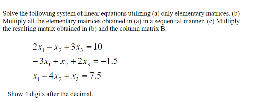 Solve the following system of linear equations utilizing (a) only elementary matrices. (b)
Multiply all the elementary matrices obtained in (a) in a sequential manner. (c) Multiply
the resulting matrix obtained in (b) and the column matrix B.
2х, — х, +3х, %3D 10
- 3x, +x, +2x, =-1.5
х — 4х, + х, 3 7.5
Show 4 digits after the decimal.
