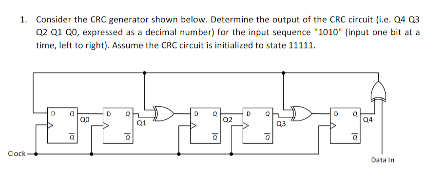 1. Consider the CRC generator shown below. Determine the output of the CRC circuit (i.e. Q4 Q3
Q2 Q1 Q0, expressed as a decimal number) for the input sequence "1010" (input one bit at a
time, left to right). Assume the CRC circuit is initialized to state 11111.
D
Q0
Q2
Q4
Q1
Q3
Clock -
Data In
