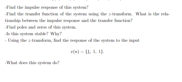 -Find the impulse response of this system?
-Find the transfer function of the system using the z-transform. What is the rela-
tionship between the impulse response and the transfer function?
-Find poles and zeros of this system.
-Is this system stable? Why?
- Using the z-transform, find the response of the system to the input
¤(n) = {1, 1, 1}.
-What does this system do?
