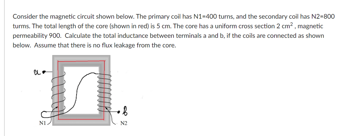 Consider the magnetic circuit shown below. The primary coil has N1=400 turns, and the secondary coil has N2=800
turms. The total length of the core (shown in red) is 5 cm. The core has a uniform cross section 2 cm2 , magnetic
permeability 900. Calculate the total inductance between terminals a and b, if the coils are connected as shown
below. Assume that there is no flux leakage from the core.
N1
N2
