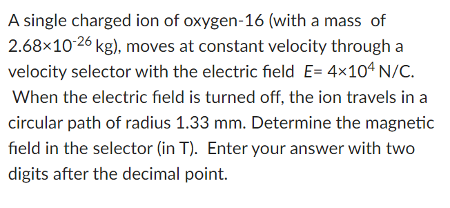 A single charged ion of oxygen-16 (with a mass of
2.68×10-26 kg), moves at constant velocity through a
velocity selector with the electric field E= 4x104 N/C.
When the electric field is turned off, the ion travels in a
circular path of radius 1.33 mm. Determine the magnetic
field in the selector (in T). Enter your answer with two
digits after the decimal point.
