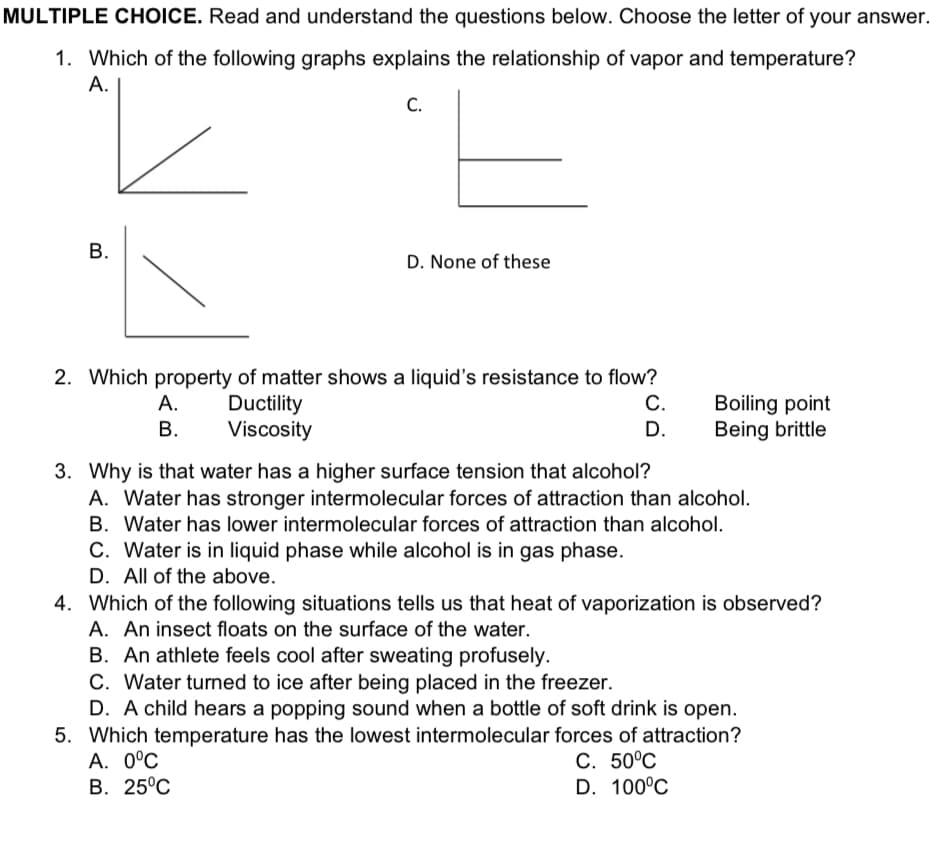 MULTIPLE CHOICE. Read and understand the questions below. Choose the letter of your answer.
1. Which of the following graphs explains the relationship of vapor and temperature?
A.
C.
D. None of these
2. Which property of matter shows a liquid's resistance to flow?
C.
Boiling point
Being brittle
А.
Ductility
Viscosity
С.
В.
D.
3. Why is that water has a higher surface tension that alcohol?
A. Water has stronger intermolecular forces of attraction than alcohol.
B. Water has lower intermolecular forces of attraction than alcohol.
C. Water is in liquid phase while alcohol is in gas phase.
D. All of the above.
4. Which of the following situations tells us that heat of vaporization is observed?
A. An insect floats on the surface of the water.
B. An athlete feels cool after sweating profusely.
C. Water turned to ice after being placed in the freezer.
D. A child hears a popping sound when a bottle of soft drink is open.
5. Which temperature has the lowest intermolecular forces of attraction?
A. 0°C
B. 25°C
С. 50°С
D. 100°C
B.

