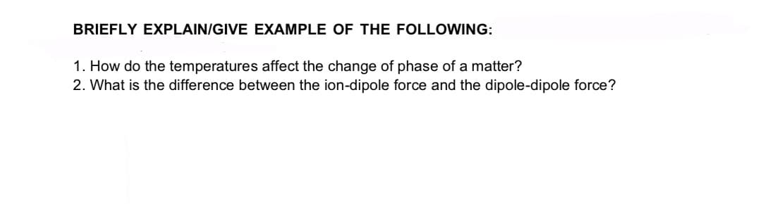 BRIEFLY EXPLAIN/GIVE EXAMPLE OF THE FOLLOWING:
1. How do the temperatures affect the change of phase of a matter?
2. What is the difference between the ion-dipole force and the dipole-dipole force?
