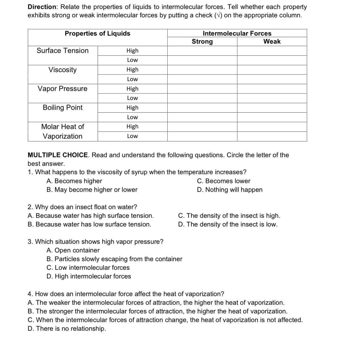 Direction: Relate the properties of liquids to intermolecular forces. Tell whether each property
exhibits strong or weak intermolecular forces by putting a check (v) on the appropriate column.
Properties of Liquids
Intermolecular Forces
Strong
Weak
Surface Tension
High
Low
Viscosity
High
Low
Vapor Pressure
High
Low
Boiling Point
High
Low
Molar Heat of
High
Vaporization
Low
MULTIPLE CHOICE. Read and understand the following questions. Circle the letter of the
best answer.
1. What happens to the viscosity of syrup when the temperature increases?
C. Becomes lower
D. Nothing will happen
A. Becomes higher
B. May become higher or lower
2. Why does an insect float on water?
A. Because water has high surface tension.
C. The density of the insect is high.
B. Because water has low surface tension.
D. The density of the insect is low.
3. Which situation shows high vapor pressure?
A. Open container
B. Particles slowly escaping from the container
C. Low intermolecular forces
D. High intermolecular forces
4. How does an intermolecular force affect the heat of vaporization?
A. The weaker the intermolecular forces of attraction, the higher the heat of vaporization.
B. The stronger the intermolecular forces of attraction, the higher the heat of vaporization.
C. When the intermolecular forces of attraction change, the heat of vaporization is not affected.
D. There is no relationship.
