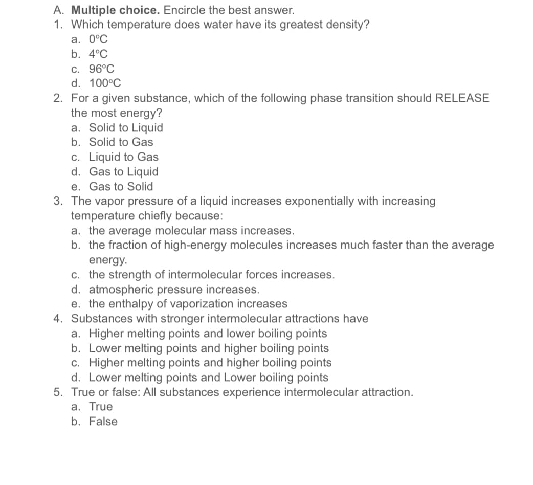 A. Multiple choice. Encircle the best answer.
1. Which temperature does water have its greatest density?
а. 0°С
b. 4°C
С. 96°C
d. 100°C
2. For a given substance, which of the following phase transition should RELEASE
the most energy?
a. Solid to Liquid
b. Solid to Gas
c. Liquid to Gas
d. Gas to Liquid
e. Gas to Solid
3. The vapor pressure of a liquid increases exponentially with increasing
temperature chiefly because:
a. the average molecular mass increases.
b. the fraction of high-energy molecules increases much faster than the average
energy.
c. the strength of intermolecular forces increases.
d. atmospheric pressure increases.
e. the enthalpy of vaporization increases
4. Substances with stronger intermolecular attractions have
a. Higher melting points and lower boiling points
b. Lower melting points and higher boiling points
c. Higher melting points and higher boiling points
d. Lower melting points and Lower boiling points
5. True or false: All substances experience intermolecular attraction.
a. True
b. False
