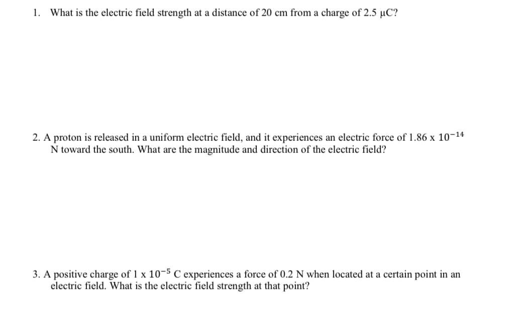 1. What is the electric field strength at a distance of 20 cm from a charge of 2.5 µC?
2. A proton is released in a uniform electric field, and it experiences an electric force of 1.86 x 10-14
N toward the south. What are the magnitude and direction of the electric field?
3. A positive charge of 1 x 10-5 C experiences a force of 0.2 N when located at a certain point in an
electric field. What is the electric field strength at that point?
