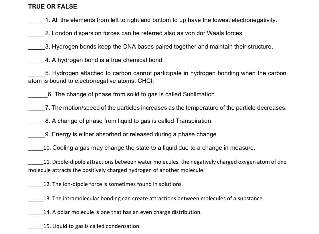 TRUE OR FALSE
1. All the elements from left to right and bottom to up have the lowest electronegativity.
2. London dispersion forces can be referred also as von dor Waals forces.
3. Hydrogen bonds keep the DNA bases paired together and maintain their structure.
4. A hydrogen bond is a true chemical bond.
5. Hydrogen attached to carbon cannot participate in hydrogen bonding when the carbon
atom is bound to electronegative atoms. CHCI3
6. The change of phase from solid to gas is called Sublimation.
7. The motion/speed of the particles increases as the temperature of the particle decreases.
_8. A change of phase from liquid to gas is called Transpiration.
9. Energy is either absorbed or released during a phase change
10. Cooling a gas may change the state to a liquid due to a change in measure.
_11. Dipole-dipole attractions between water molecules, the negatively charged oxygen atom of one
molecule attracts the positively charged hydrogen of another molecule.
12. The ion-dipole force is sometimes found in solutions.
13. The intramolecular bonding can create attractions between molecules of a substance.
14. A polar molecule is one that has an even charge distribution.
15. Liquid to gas is called condensation.
