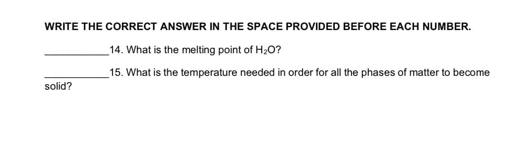 WRITE THE CORRECT ANSWER IN THE SPACE PROVIDED BEFORE EACH NUMBER.
14. What is the melting point of H2O?
15. What is the temperature needed in order for all the phases of matter to become
solid?
