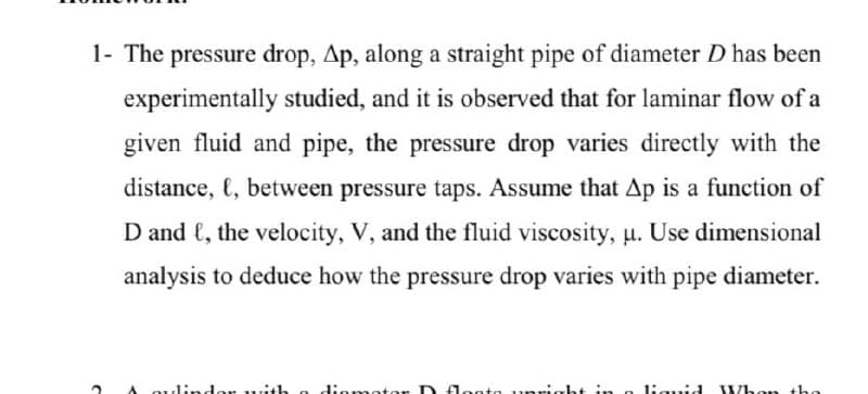 1- The pressure drop, Ap, along a straight pipe of diameter D has been
experimentally studied, and it is observed that for laminar flow of a
given fluid and pipe, the pressure drop varies directly with the
distance, {, between pressure taps. Assume that Ap is a function of
D and €, the velocity, V, and the fluid viscosity, u. Use dimensional
analysis to deduce how the pressure drop varies with
pipe
diameter.
A Qulindor with a diametor D doota unr
ht in g liquid
Whon tha
