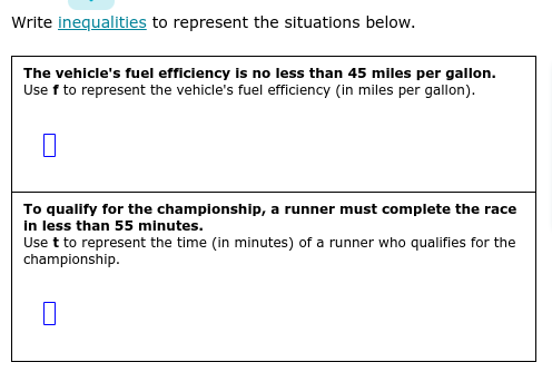 Write inequalities to represent the situations below.
The vehicle's fuel efficiency is no less than 45 miles per gallon.
Use f to represent the vehicle's fuel efficiency (in miles per gallon).
To qualify for the championship, a runner must complete the race
in less than 55 minutes.
Use t to represent the time (in minutes) of a runner who qualifies for the
championship.
