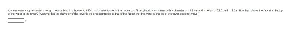 A water tower supplies water through the plumbing in a house. A 3.43-cm-diameter faucet in the house can fill a cylindrical container with a diameter of 41.9 cm and a height of 52.0 cm in 12.0 s. How high above the faucet is the top
of the water in the tower? (Assume that the diameter of the tower is so large compared to that of the faucet that the water at the top of the tower does not move.)
m
