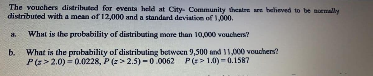 The vouchers distributed for events held at City- Community theatre are believed to be normally
distributed with a mean of 12,000 and a standard deviation of 1,000.
a.
What is the probability of distributing more than 10,000 vouchers?
What is the probability of distributing between 9,500 and 11,000 vouchers?
P (z> 2.0) = 0.0228, P (z> 2.5) = 0 .0062 P (z> 1.0) = 0.1587
b.
%3D
