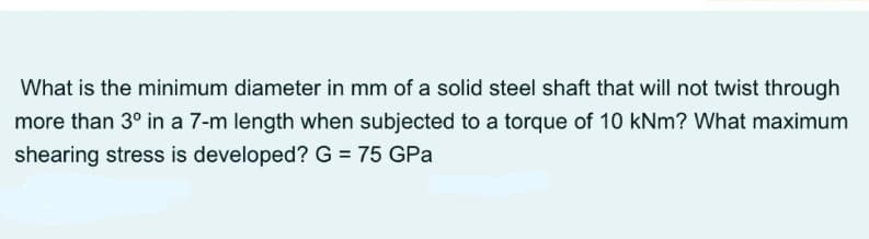 What is the minimum diameter in mm of a solid steel shaft that will not twist through
more than 3° in a 7-m length when subjected to a torque of 10 kNm? What maximum
shearing stress is developed? G = 75 GPa
