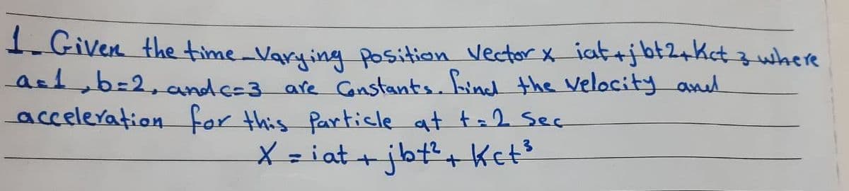 1. Given the time _Varying position vector X iat+jbt2+Kct 3 where
ast b=2,and c=3 are Gnstants. hind the velocity aned
acceleration for this Particle at t=2 Sec
X = iat +jbt+ Ket?
