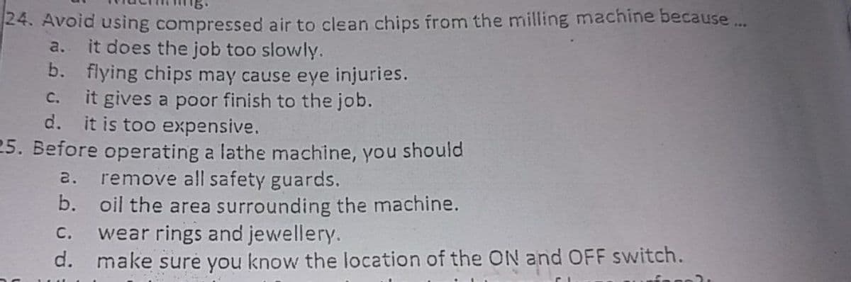 24. Avoid using compressed air to clean chips from the milling machine because ...
it does the job too slowly.
b. flying chips may cause eye injuries.
it gives a poor finish to the job.
d. it is too expensive.
25. Before operating a lathe machine, you should
2. remove all safety guards.
b. oil the area surrounding the machine.
wear rings and jewellery.
d. make sure you know the location of the ON and OFF switch.
a.
C.
С.
