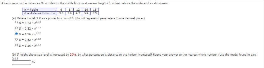 A sailor records the distances D, in miles, to the visible horizon at several heights h, in feet, above the surface of a calm ocean.
h = height
D = distance to horizon
6
8
12
16
19
3.3
3.6
4.7
5.4
5.9
(a) Make a model of D as a power function of h. (Round regression parameters to one decimal place.)
OD = 0.73 x h2.45
OD = 5.32 x hl.12
O D= 1.96 x h0.92
OD= 3.52 x h0.82
OD = 1.26 x h0.52
(b) If height above sea level is increased by 20%, by what percentage is distance to the horizon increased? Round your answer to the nearest whole number. (Use the model found in part
(a).)
