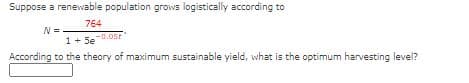 Suppose a renewable population grows logistically according to
764
-0.0st
1+ 5e
According to the theory of maximum sustainable yield, what is the optimum harvesting level?
