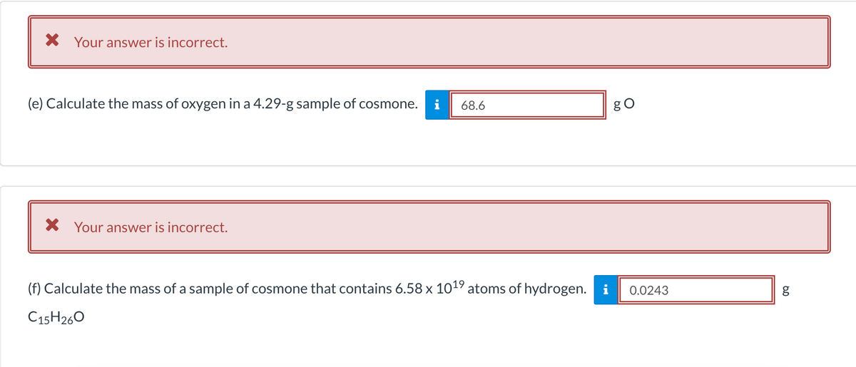 X Your answer is incorrect.
(e) Calculate the mass of oxygen in a 4.29-g sample of cosmone.
i
68.6
gO
* Your answer is incorrect.
(f) Calculate the mass of a sample of cosmone that contains 6.58 x 1019 atoms of hydrogen. i
0.0243
C15H260

