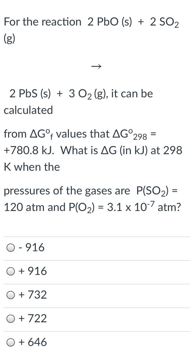 For the reaction 2 PbO (s) + 2 SO2
(g)
2 PbS (s) + 3 O2 (g), it can be
calculated
from AG°F
values that AG°298 =
%3D
+780.8 kJ. What is AG (in kJ) at 298
K when the
pressures of the gases are P(SO2) =
120 atm and P(O2) = 3.1 x 107 atm?
O - 916
+ 916
+ 732
O + 722
O + 646
