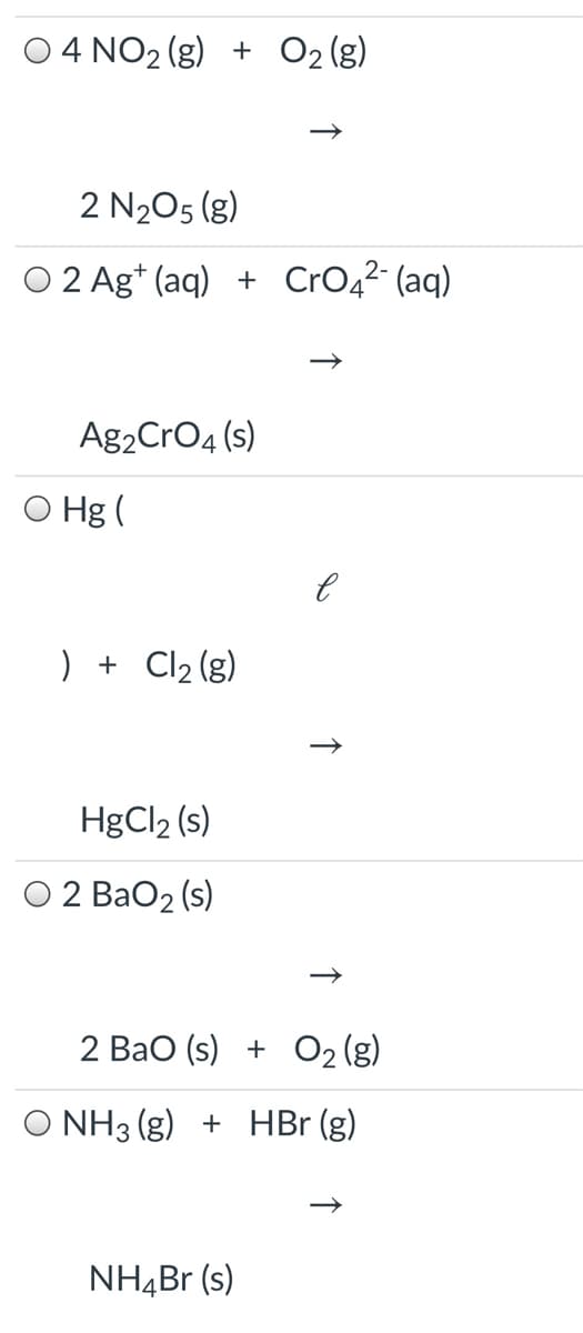 4 NO2 (g) + O2 (g)
2 N205 (g)
O 2 Ag* (aq) + CrO42 (aq)
Ag2CrO4 (s)
O Hg (
) + Cl2 (g)
HgCl2 (s)
O 2 BaO2 (s)
2 Bao (s) + O2 (g)
O NH3 (g) + HBr (g)
NH,Br (s)
↑
