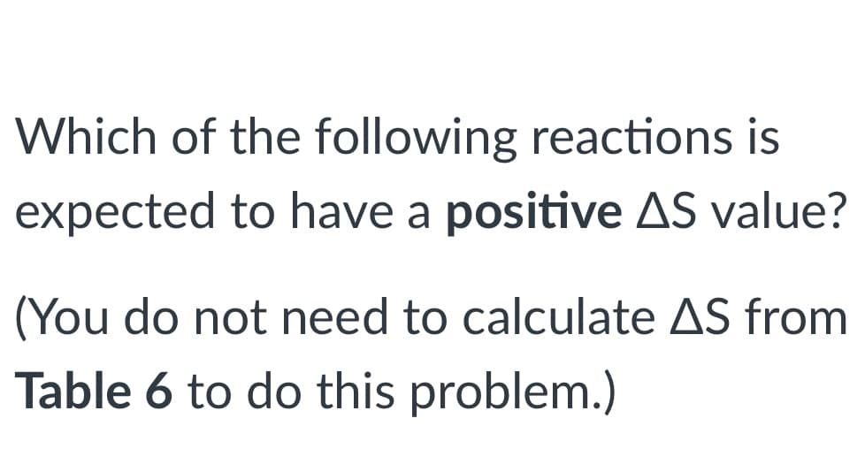 Which of the following reactions is
expected to have a positive AS value?
(You do not need to calculate AS from
Table 6 to do this problem.)
