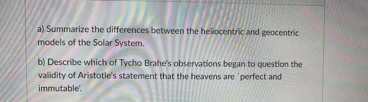 a) Summarize the differences between the heliocentric and geocentric
models of the Solar System.
b) Describe which of Tycho Brahe's observations began to question the
validity of Aristotle's statement that the heavens are `perfect and
immutable!.
