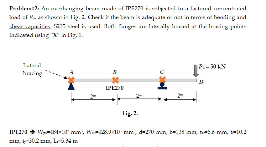 Problem# 2: An overhanging beam made of IPE270 is subjected to a factored concentrated
load of Pu, as shown in Fig. 2. Check if the beam is adequate or not in terms of bending and
shear capacities. S235 steel is used. Both flanges are laterally braced at the bracing points
indicated using "X" in Fig. 1.
Lateral
bracing
A
2m
B
IPE270
2m
Fig. 2.
с
2m
|PU = 50 kN
D
IPE270 ➜ Wpx=484x10³ mm³, Wx-428.9×10³ mm³, d=270 mm, b=135 mm, tw-6.6 mm, t=10.2
mm, iy=30.2 mm, L=5.34 m