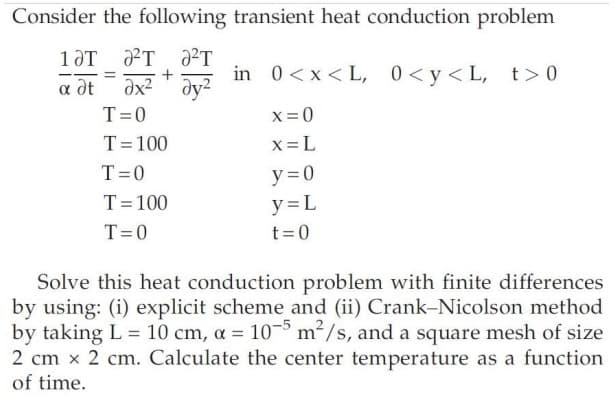 Consider the following transient heat conduction problem
1 JT ²T ²T
=
a dt Əx²y²
T=0
T = 100
T=0
T=100
T=0
in 0<x<L, 0<y<L, t>0
x=0
x=L
y=0
y=L
t=0
Solve this heat conduction problem with finite differences
by using: (i) explicit scheme and (ii) Crank-Nicolson method
by taking L = 10 cm, a = 105 m²/s, and a square mesh of size
2 cm x 2 cm. Calculate the center temperature as a function
of time.